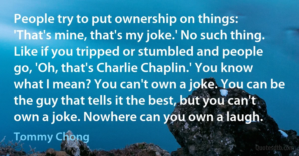 People try to put ownership on things: 'That's mine, that's my joke.' No such thing. Like if you tripped or stumbled and people go, 'Oh, that's Charlie Chaplin.' You know what I mean? You can't own a joke. You can be the guy that tells it the best, but you can't own a joke. Nowhere can you own a laugh. (Tommy Chong)