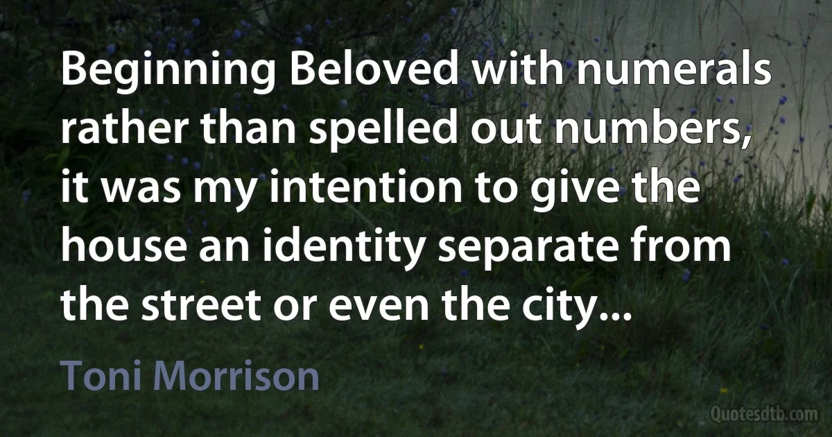 Beginning Beloved with numerals rather than spelled out numbers, it was my intention to give the house an identity separate from the street or even the city... (Toni Morrison)