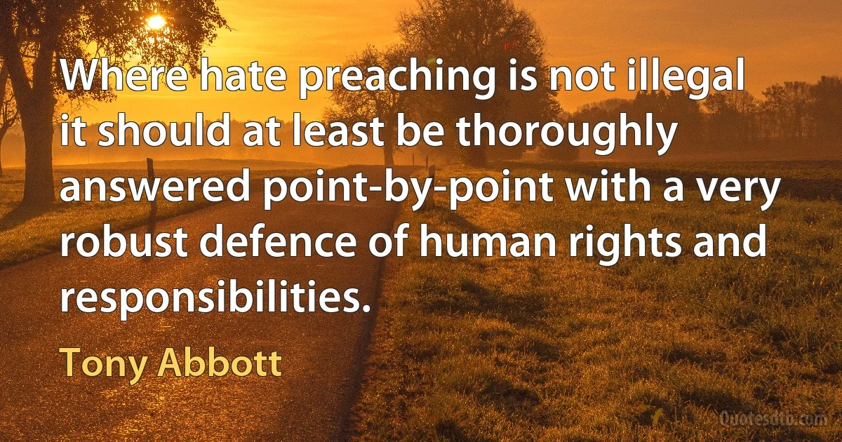 Where hate preaching is not illegal it should at least be thoroughly answered point-by-point with a very robust defence of human rights and responsibilities. (Tony Abbott)