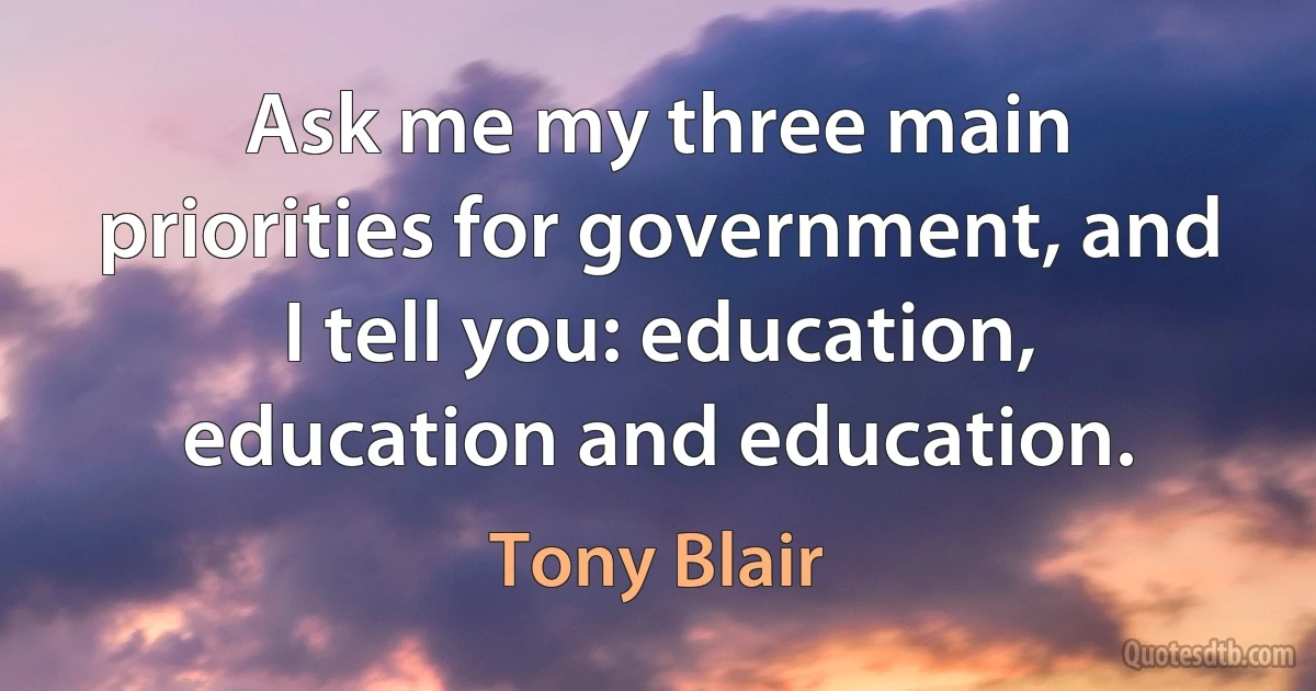 Ask me my three main priorities for government, and I tell you: education, education and education. (Tony Blair)