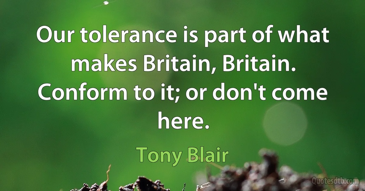 Our tolerance is part of what makes Britain, Britain. Conform to it; or don't come here. (Tony Blair)