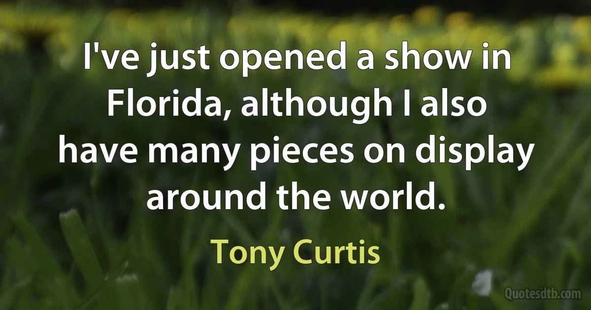 I've just opened a show in Florida, although I also have many pieces on display around the world. (Tony Curtis)