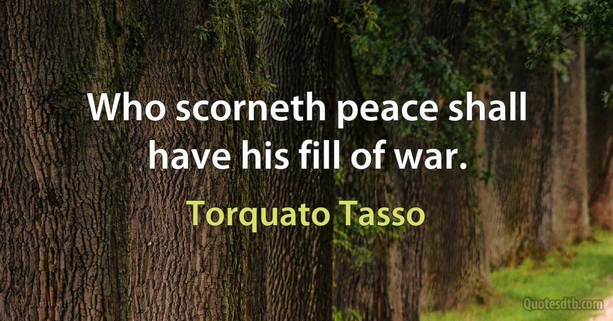 Who scorneth peace shall have his fill of war. (Torquato Tasso)