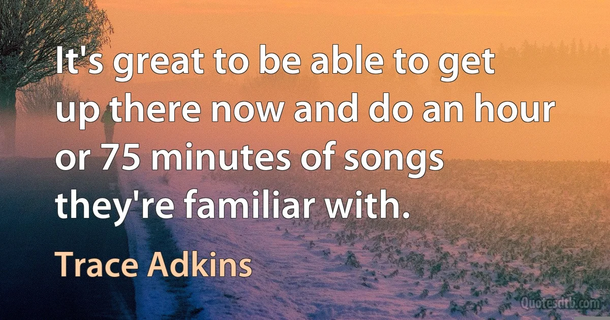 It's great to be able to get up there now and do an hour or 75 minutes of songs they're familiar with. (Trace Adkins)