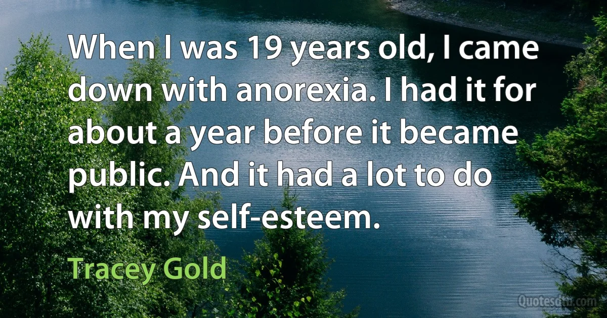 When I was 19 years old, I came down with anorexia. I had it for about a year before it became public. And it had a lot to do with my self-esteem. (Tracey Gold)