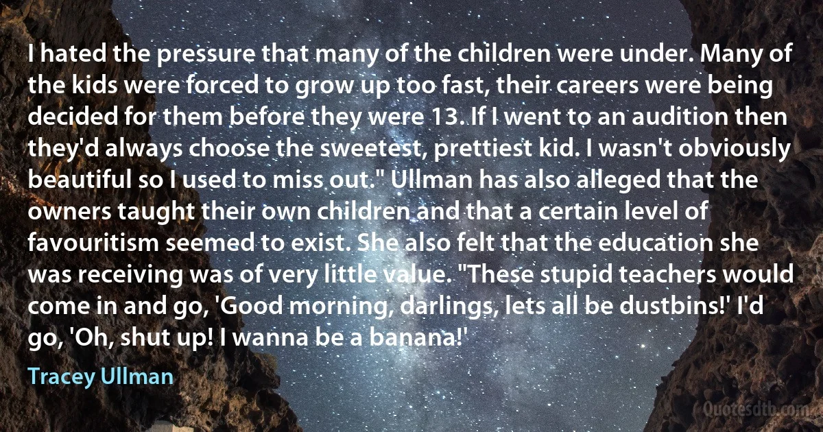 I hated the pressure that many of the children were under. Many of the kids were forced to grow up too fast, their careers were being decided for them before they were 13. If I went to an audition then they'd always choose the sweetest, prettiest kid. I wasn't obviously beautiful so I used to miss out." Ullman has also alleged that the owners taught their own children and that a certain level of favouritism seemed to exist. She also felt that the education she was receiving was of very little value. "These stupid teachers would come in and go, 'Good morning, darlings, lets all be dustbins!' I'd go, 'Oh, shut up! I wanna be a banana!' (Tracey Ullman)