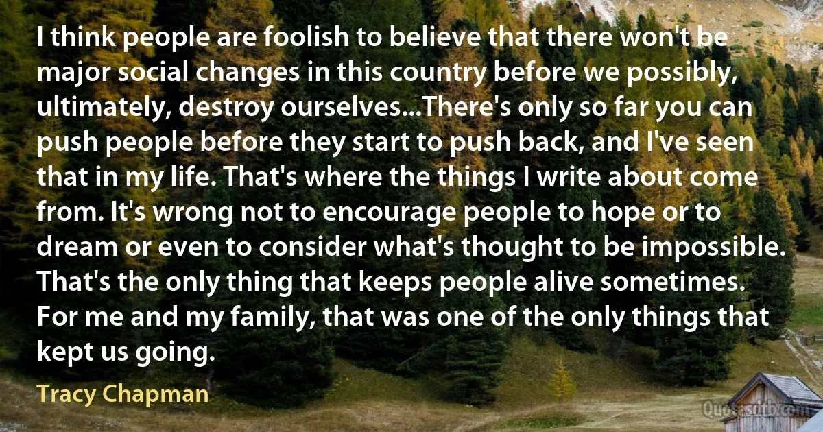 I think people are foolish to believe that there won't be major social changes in this country before we possibly, ultimately, destroy ourselves...There's only so far you can push people before they start to push back, and I've seen that in my life. That's where the things I write about come from. It's wrong not to encourage people to hope or to dream or even to consider what's thought to be impossible. That's the only thing that keeps people alive sometimes. For me and my family, that was one of the only things that kept us going. (Tracy Chapman)