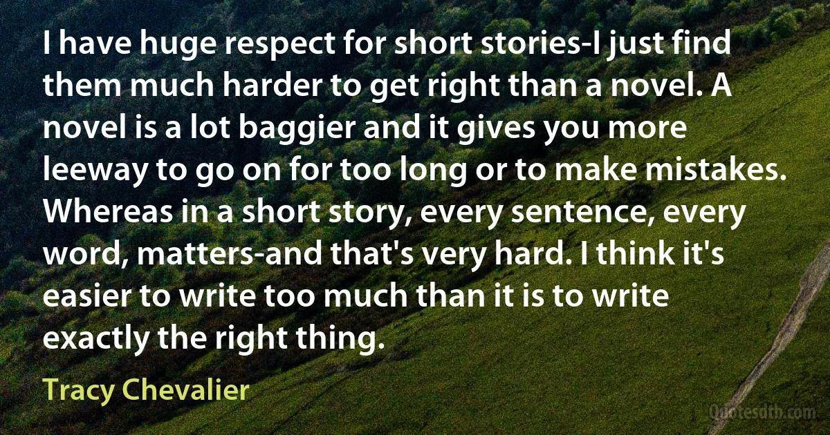 I have huge respect for short stories-I just find them much harder to get right than a novel. A novel is a lot baggier and it gives you more leeway to go on for too long or to make mistakes. Whereas in a short story, every sentence, every word, matters-and that's very hard. I think it's easier to write too much than it is to write exactly the right thing. (Tracy Chevalier)