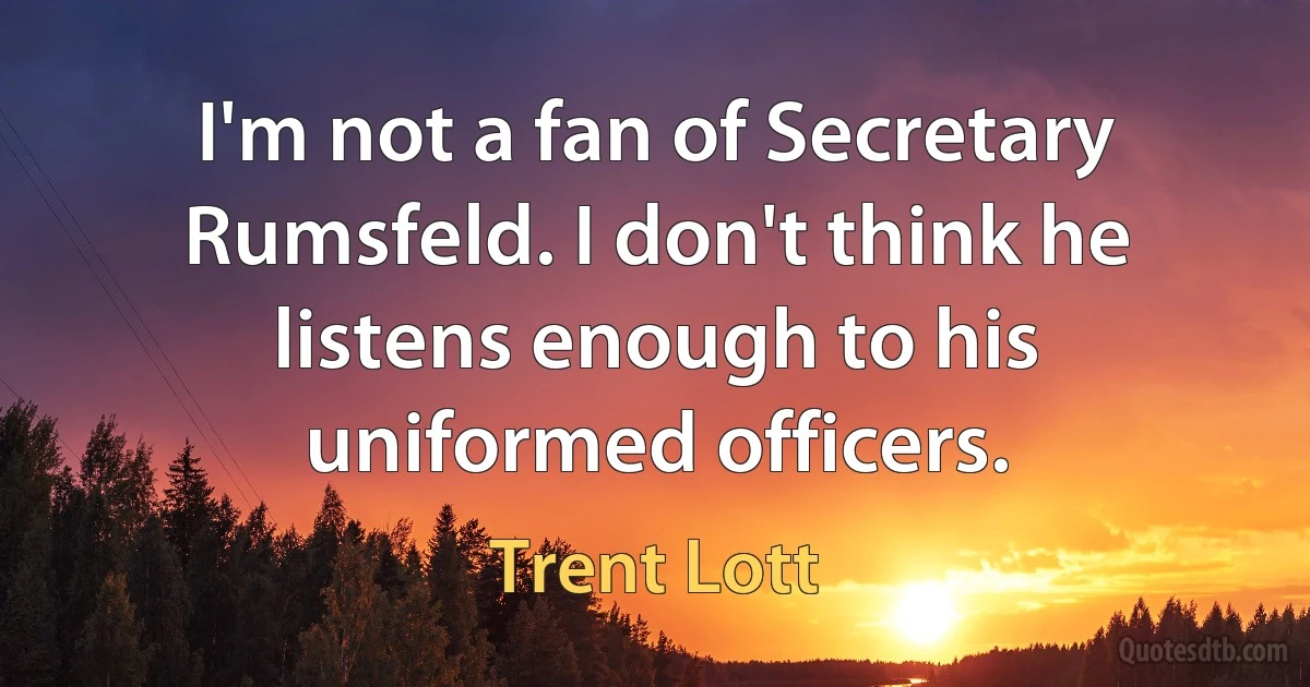 I'm not a fan of Secretary Rumsfeld. I don't think he listens enough to his uniformed officers. (Trent Lott)