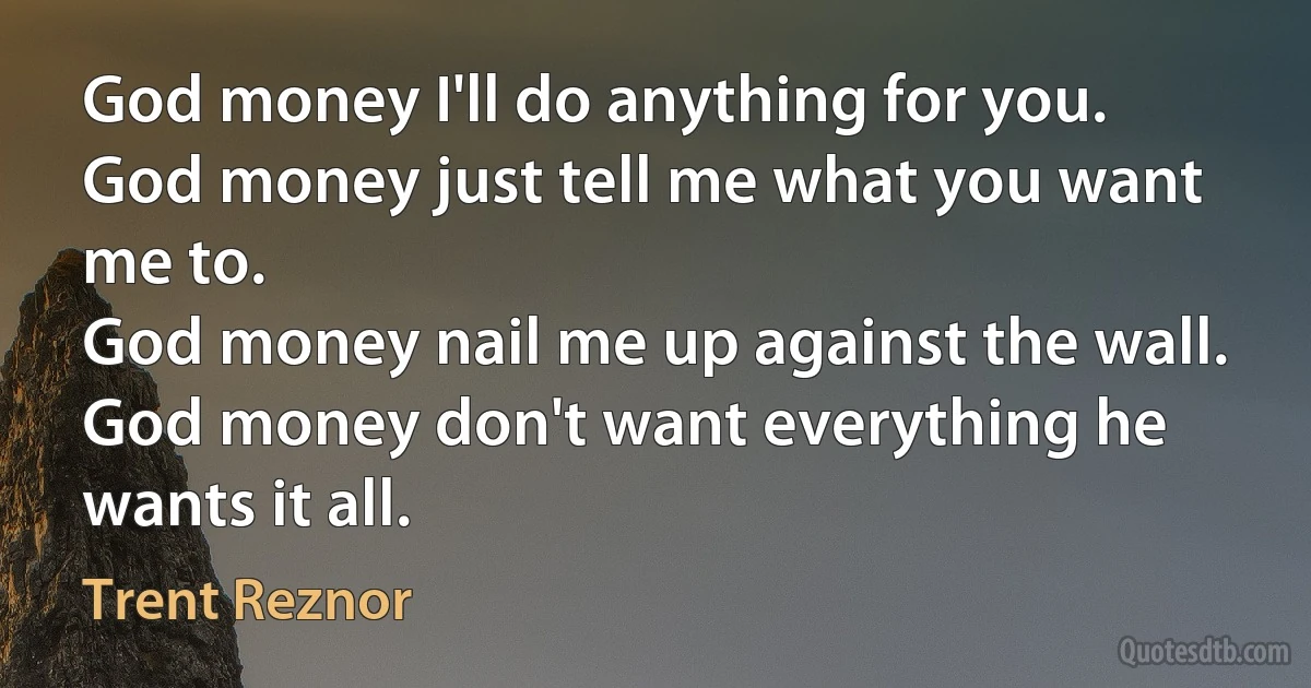 God money I'll do anything for you.
God money just tell me what you want me to.
God money nail me up against the wall.
God money don't want everything he wants it all. (Trent Reznor)