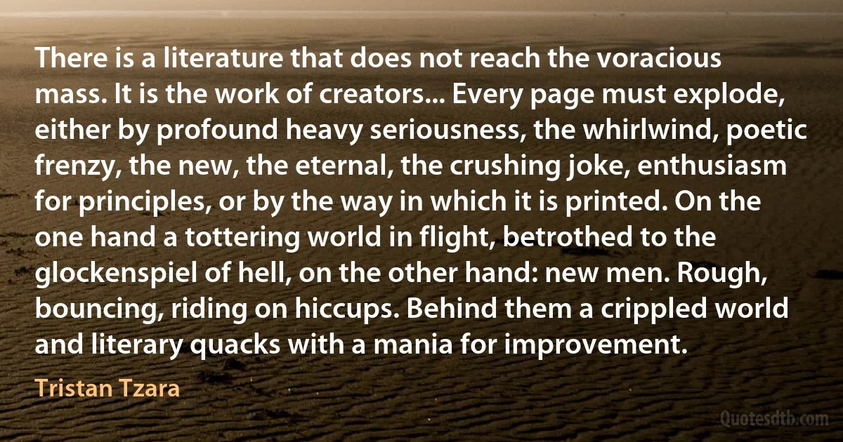 There is a literature that does not reach the voracious mass. It is the work of creators... Every page must explode, either by profound heavy seriousness, the whirlwind, poetic frenzy, the new, the eternal, the crushing joke, enthusiasm for principles, or by the way in which it is printed. On the one hand a tottering world in flight, betrothed to the glockenspiel of hell, on the other hand: new men. Rough, bouncing, riding on hiccups. Behind them a crippled world and literary quacks with a mania for improvement. (Tristan Tzara)