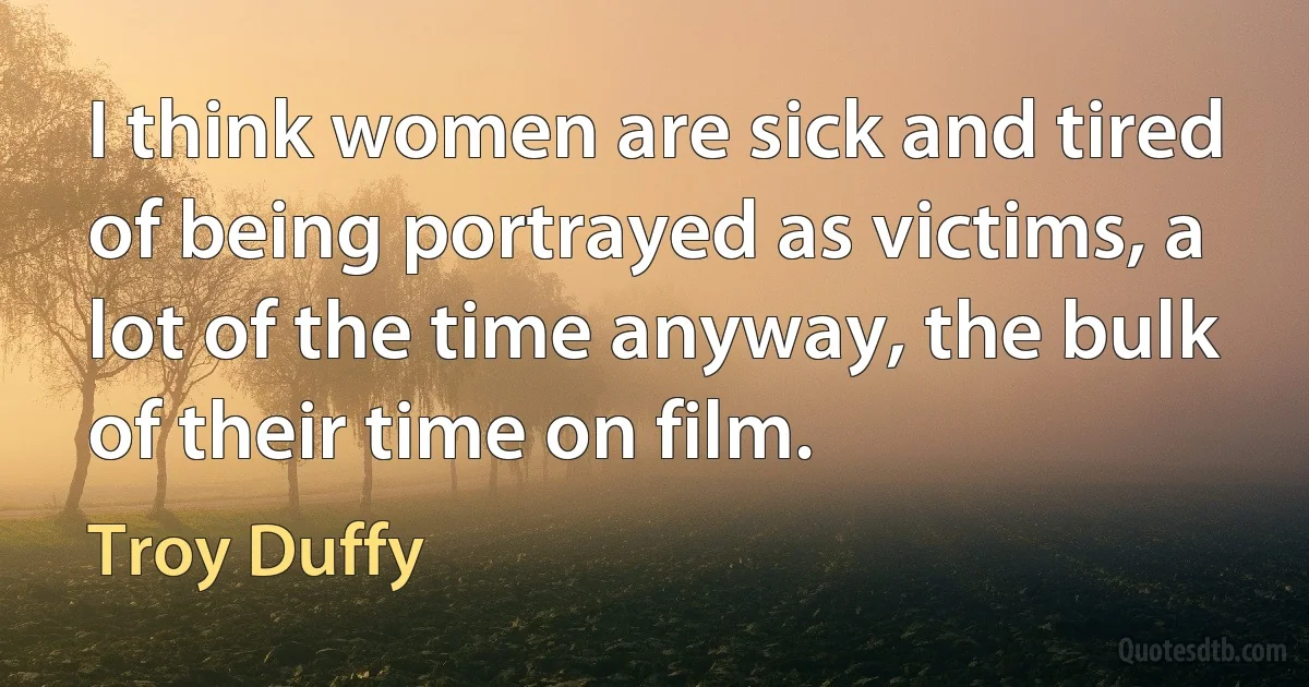 I think women are sick and tired of being portrayed as victims, a lot of the time anyway, the bulk of their time on film. (Troy Duffy)