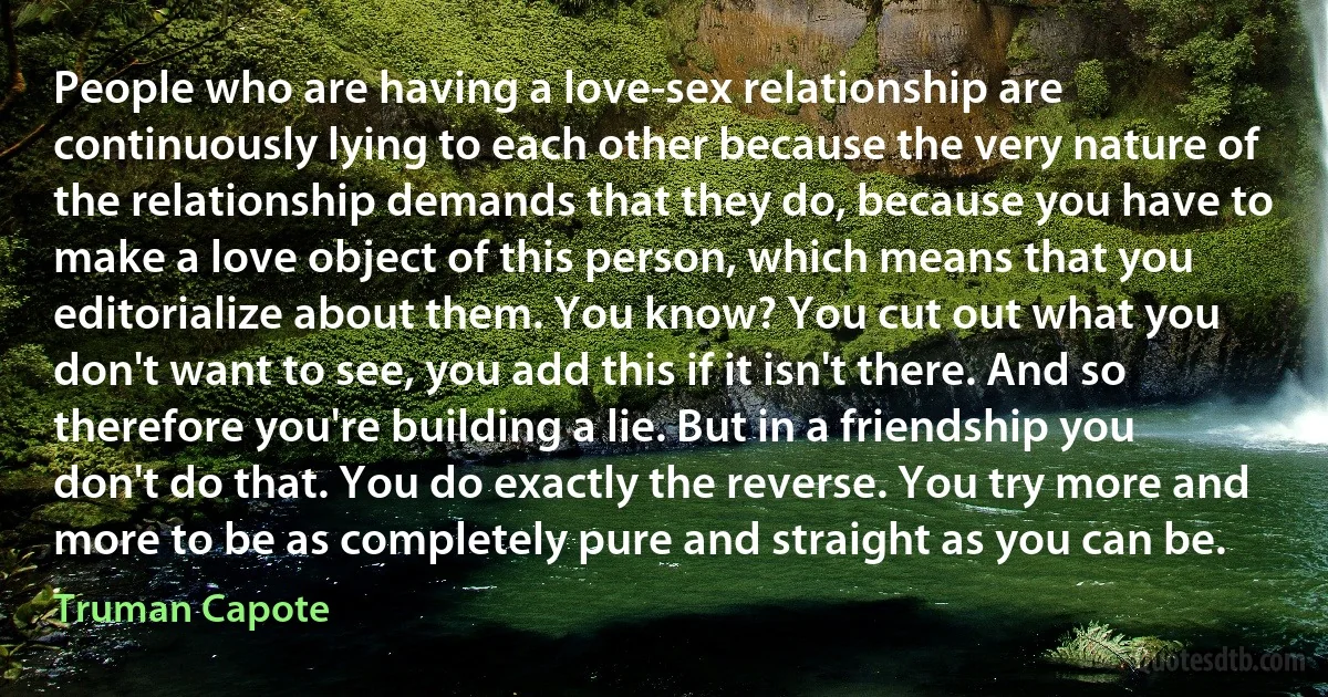 People who are having a love-sex relationship are continuously lying to each other because the very nature of the relationship demands that they do, because you have to make a love object of this person, which means that you editorialize about them. You know? You cut out what you don't want to see, you add this if it isn't there. And so therefore you're building a lie. But in a friendship you don't do that. You do exactly the reverse. You try more and more to be as completely pure and straight as you can be. (Truman Capote)