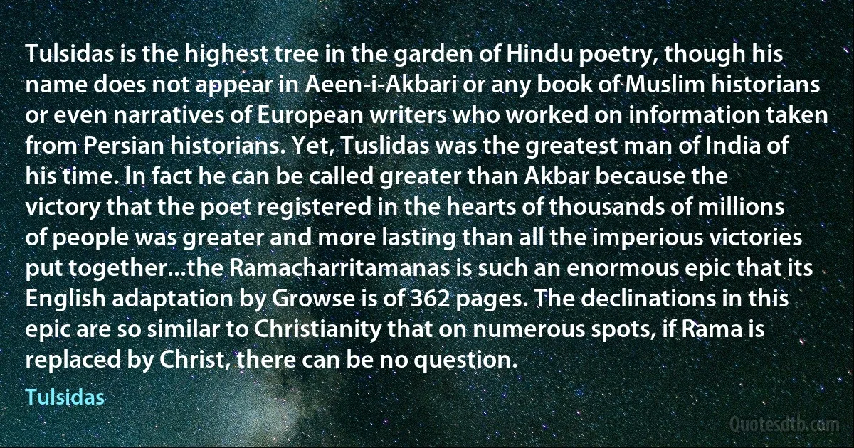 Tulsidas is the highest tree in the garden of Hindu poetry, though his name does not appear in Aeen-i-Akbari or any book of Muslim historians or even narratives of European writers who worked on information taken from Persian historians. Yet, Tuslidas was the greatest man of India of his time. In fact he can be called greater than Akbar because the victory that the poet registered in the hearts of thousands of millions of people was greater and more lasting than all the imperious victories put together...the Ramacharritamanas is such an enormous epic that its English adaptation by Growse is of 362 pages. The declinations in this epic are so similar to Christianity that on numerous spots, if Rama is replaced by Christ, there can be no question. (Tulsidas)