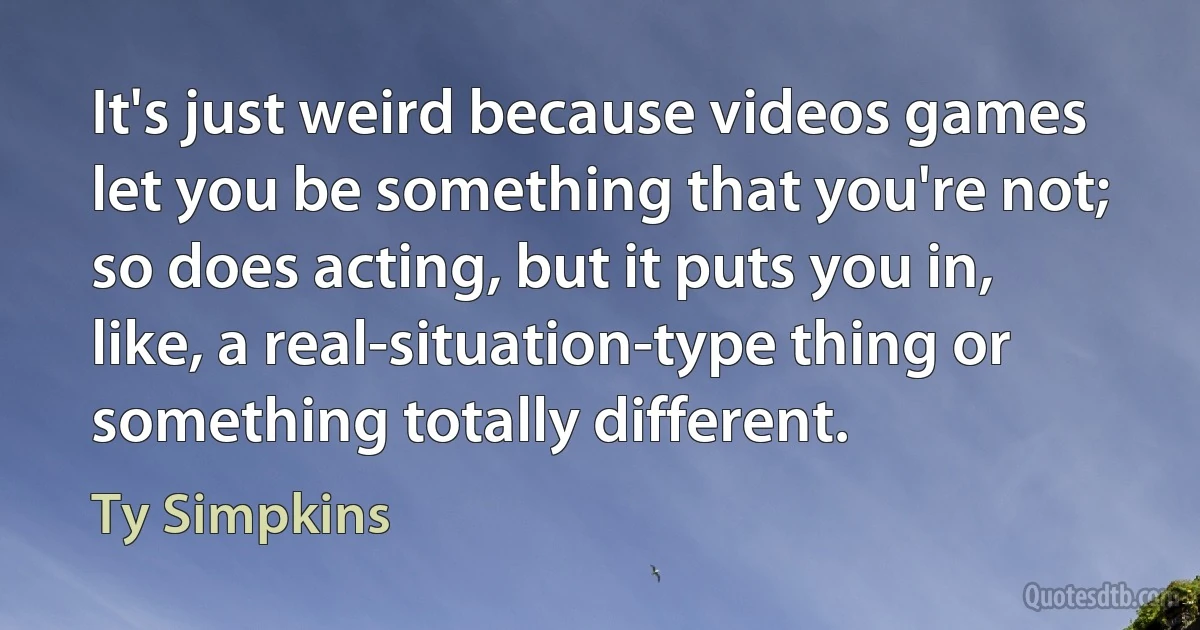 It's just weird because videos games let you be something that you're not; so does acting, but it puts you in, like, a real-situation-type thing or something totally different. (Ty Simpkins)