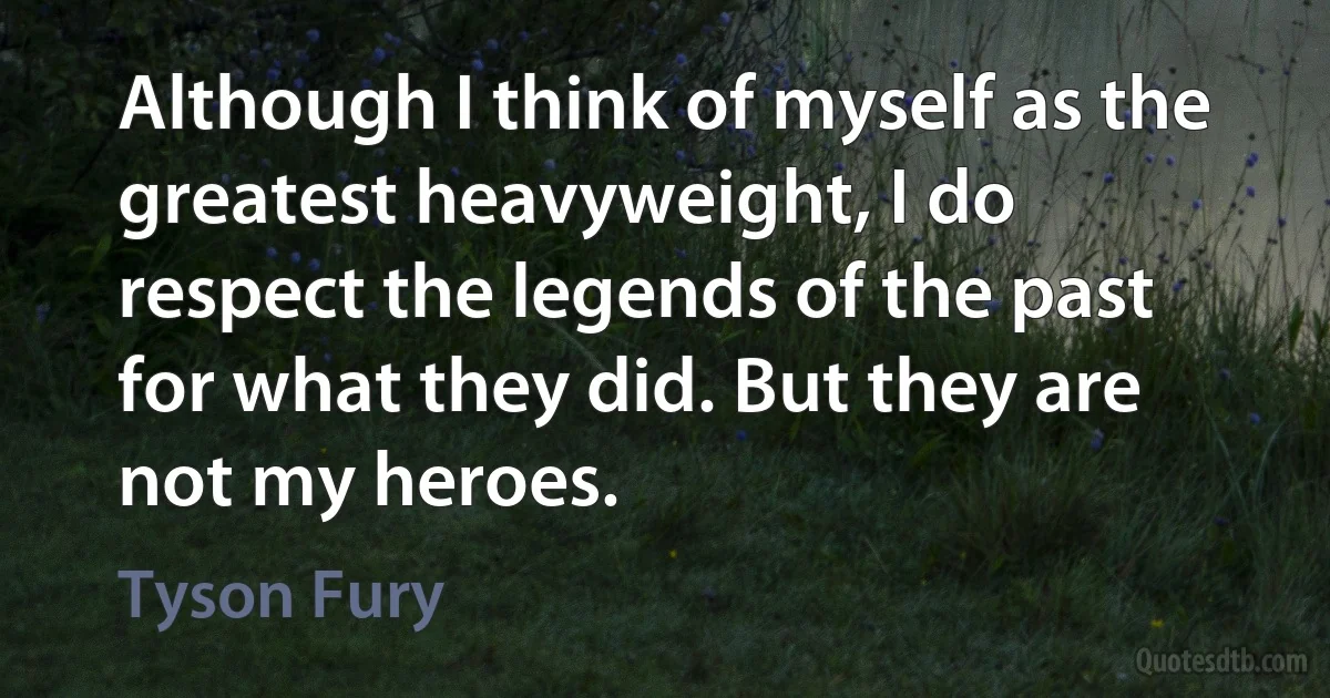 Although I think of myself as the greatest heavyweight, I do respect the legends of the past for what they did. But they are not my heroes. (Tyson Fury)