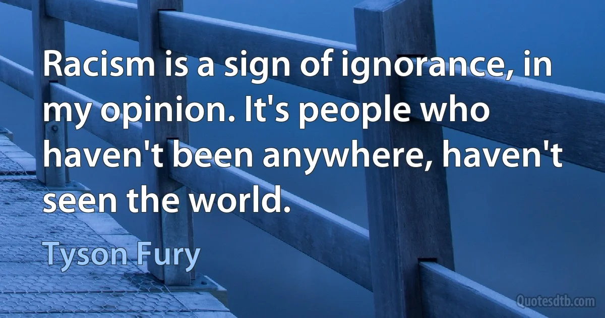 Racism is a sign of ignorance, in my opinion. It's people who haven't been anywhere, haven't seen the world. (Tyson Fury)