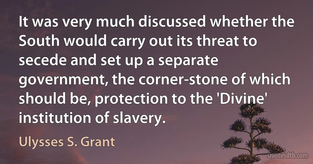 It was very much discussed whether the South would carry out its threat to secede and set up a separate government, the corner-stone of which should be, protection to the 'Divine' institution of slavery. (Ulysses S. Grant)