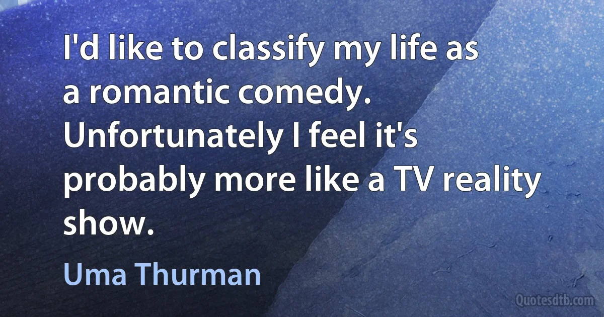 I'd like to classify my life as a romantic comedy. Unfortunately I feel it's probably more like a TV reality show. (Uma Thurman)