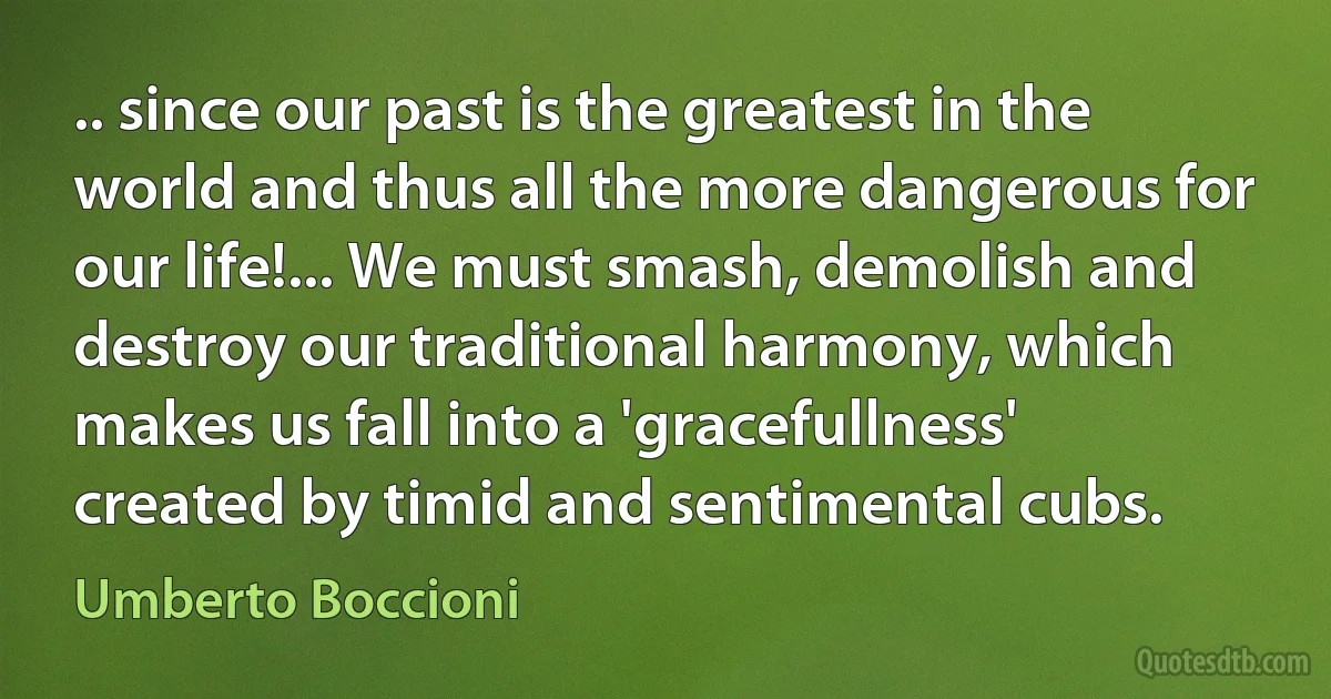 .. since our past is the greatest in the world and thus all the more dangerous for our life!... We must smash, demolish and destroy our traditional harmony, which makes us fall into a 'gracefullness' created by timid and sentimental cubs. (Umberto Boccioni)