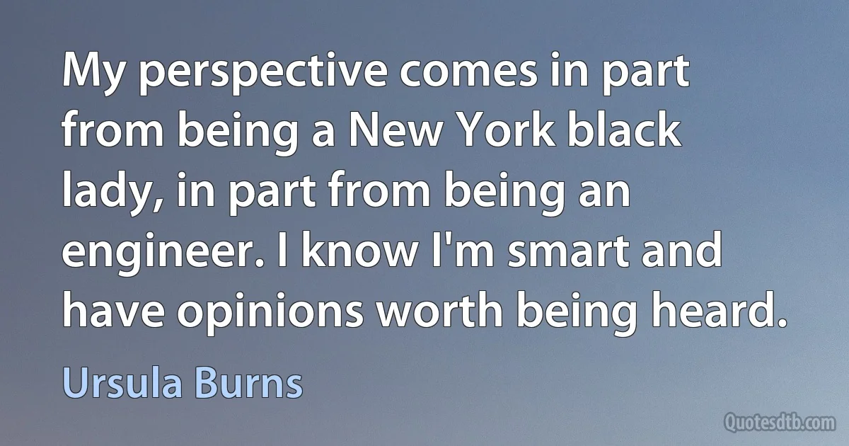 My perspective comes in part from being a New York black lady, in part from being an engineer. I know I'm smart and have opinions worth being heard. (Ursula Burns)