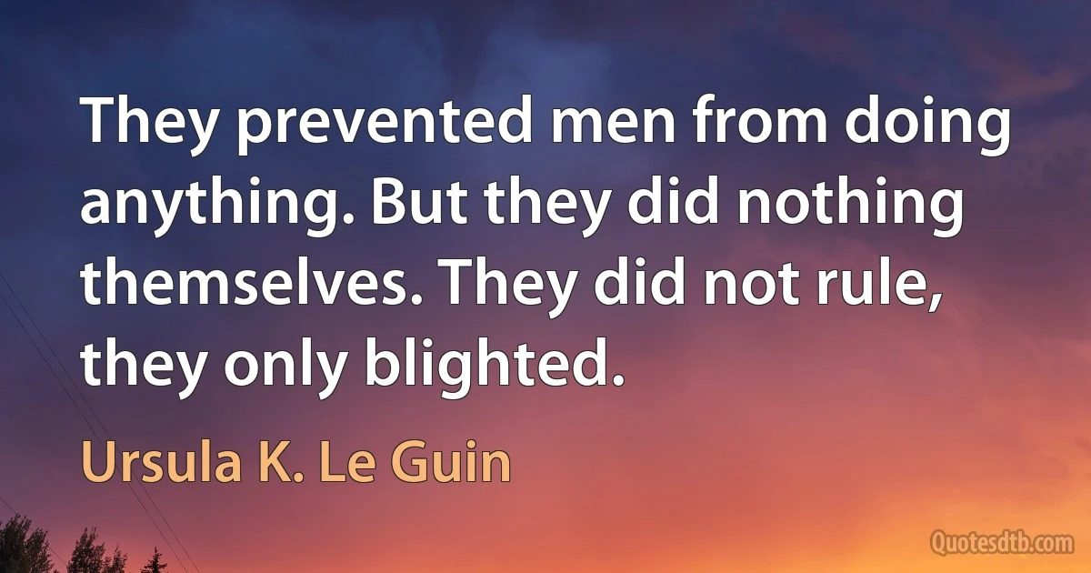 They prevented men from doing anything. But they did nothing themselves. They did not rule, they only blighted. (Ursula K. Le Guin)