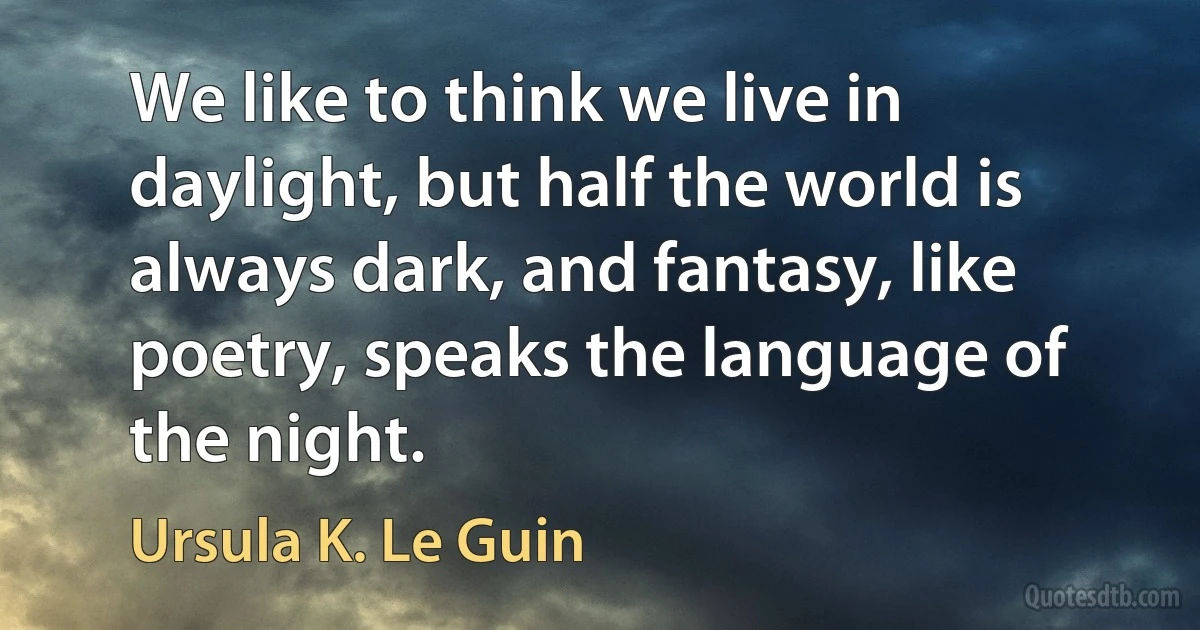 We like to think we live in daylight, but half the world is always dark, and fantasy, like poetry, speaks the language of the night. (Ursula K. Le Guin)