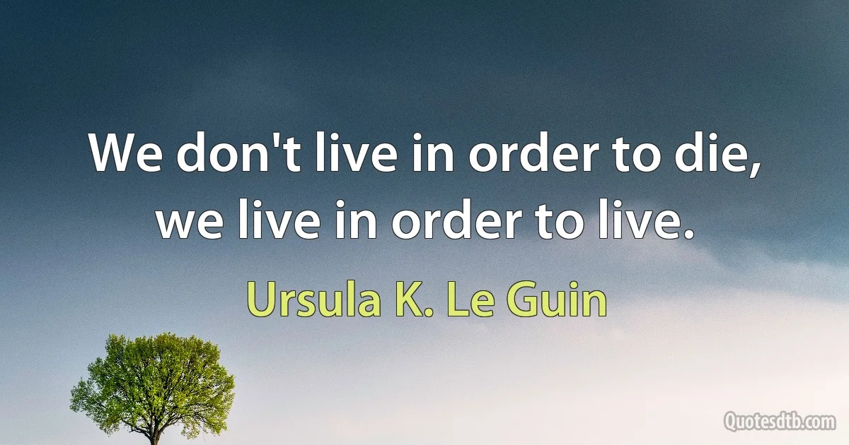 We don't live in order to die, we live in order to live. (Ursula K. Le Guin)