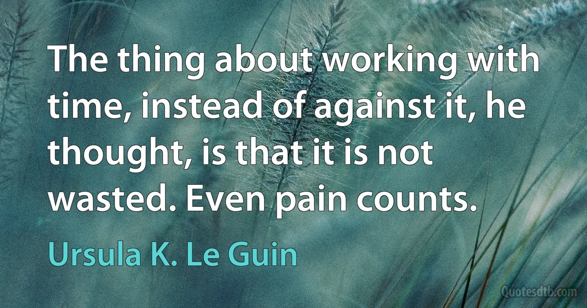 The thing about working with time, instead of against it, he thought, is that it is not wasted. Even pain counts. (Ursula K. Le Guin)