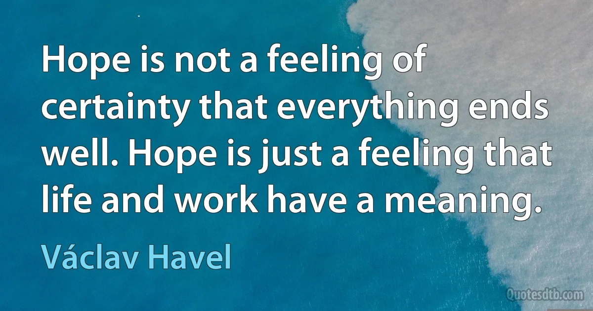 Hope is not a feeling of certainty that everything ends well. Hope is just a feeling that life and work have a meaning. (Václav Havel)