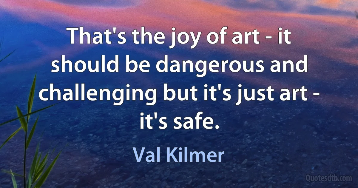 That's the joy of art - it should be dangerous and challenging but it's just art - it's safe. (Val Kilmer)