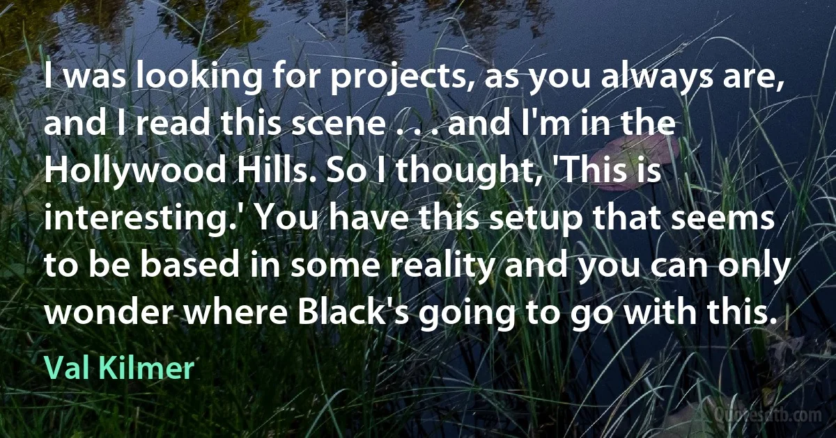 I was looking for projects, as you always are, and I read this scene . . . and I'm in the Hollywood Hills. So I thought, 'This is interesting.' You have this setup that seems to be based in some reality and you can only wonder where Black's going to go with this. (Val Kilmer)