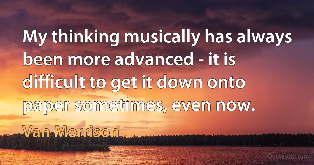 My thinking musically has always been more advanced - it is difficult to get it down onto paper sometimes, even now. (Van Morrison)