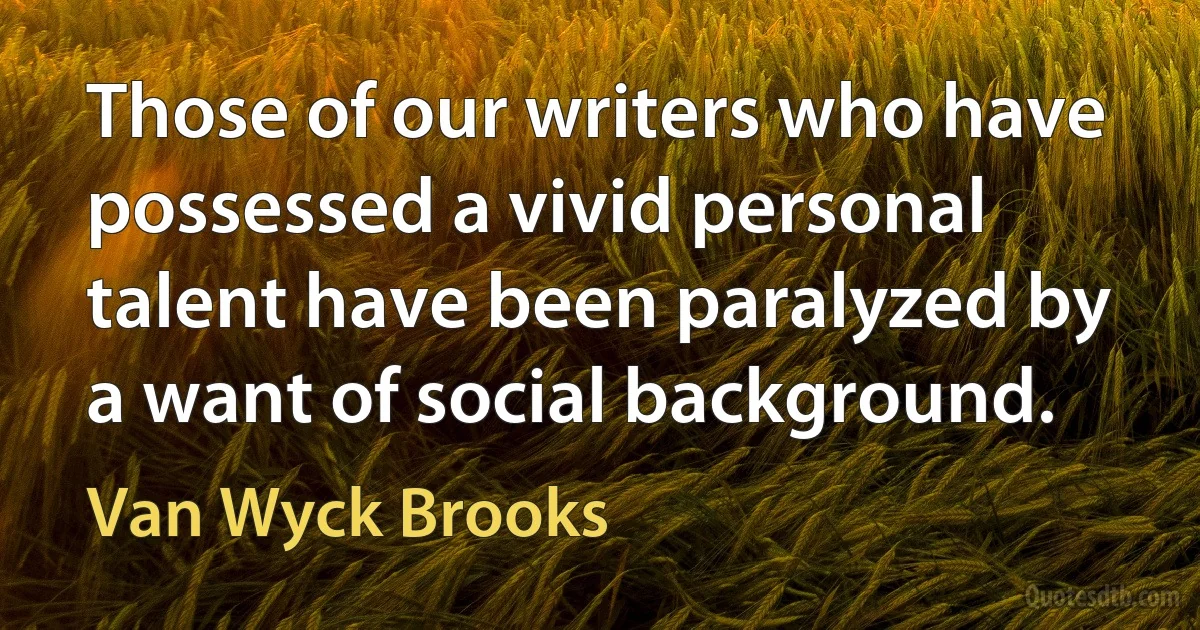 Those of our writers who have possessed a vivid personal talent have been paralyzed by a want of social background. (Van Wyck Brooks)