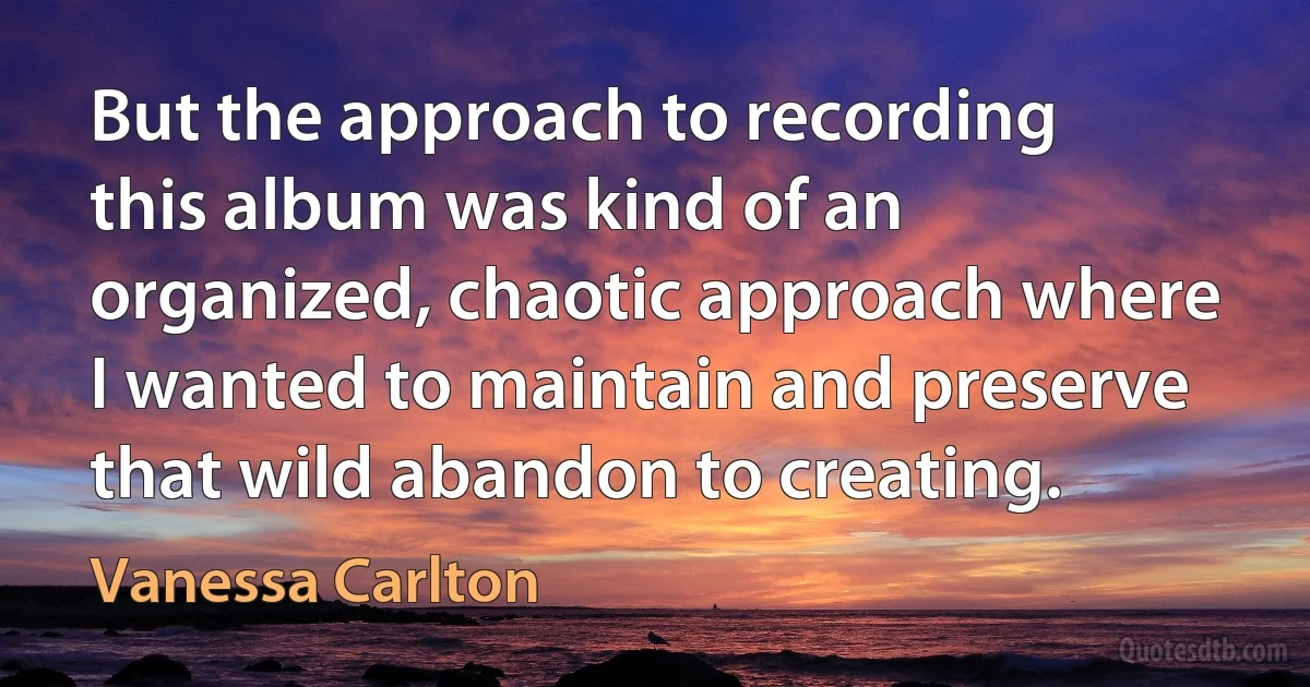 But the approach to recording this album was kind of an organized, chaotic approach where I wanted to maintain and preserve that wild abandon to creating. (Vanessa Carlton)