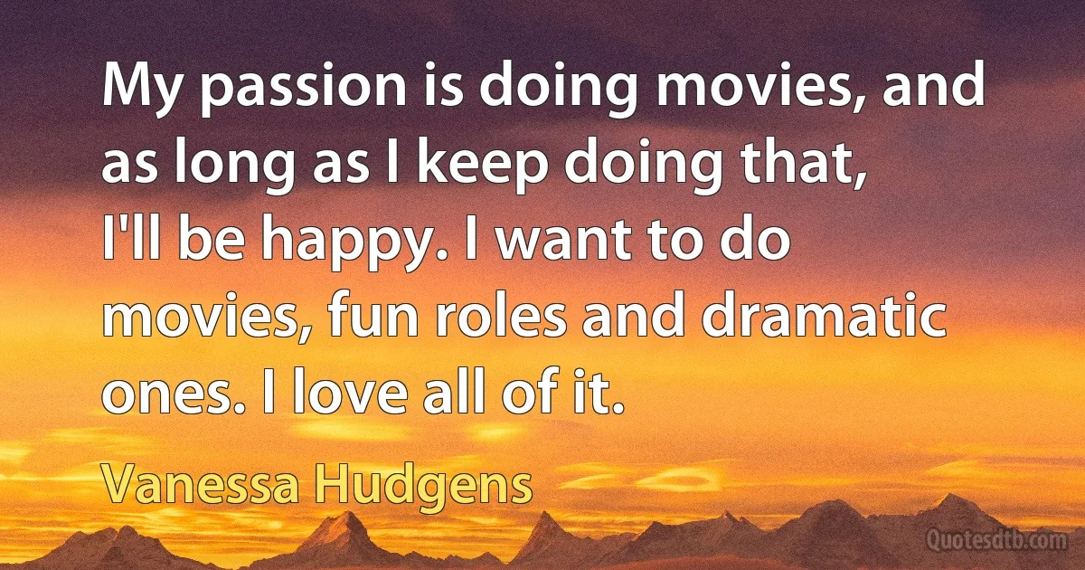 My passion is doing movies, and as long as I keep doing that, I'll be happy. I want to do movies, fun roles and dramatic ones. I love all of it. (Vanessa Hudgens)