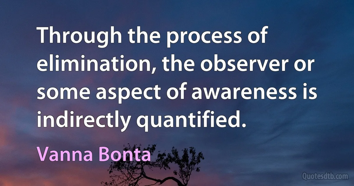 Through the process of elimination, the observer or some aspect of awareness is indirectly quantified. (Vanna Bonta)