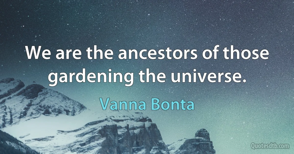 We are the ancestors of those gardening the universe. (Vanna Bonta)