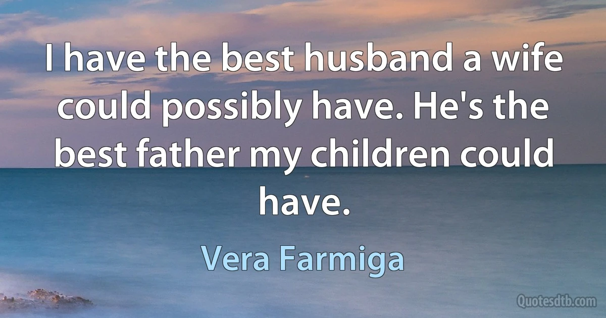 I have the best husband a wife could possibly have. He's the best father my children could have. (Vera Farmiga)