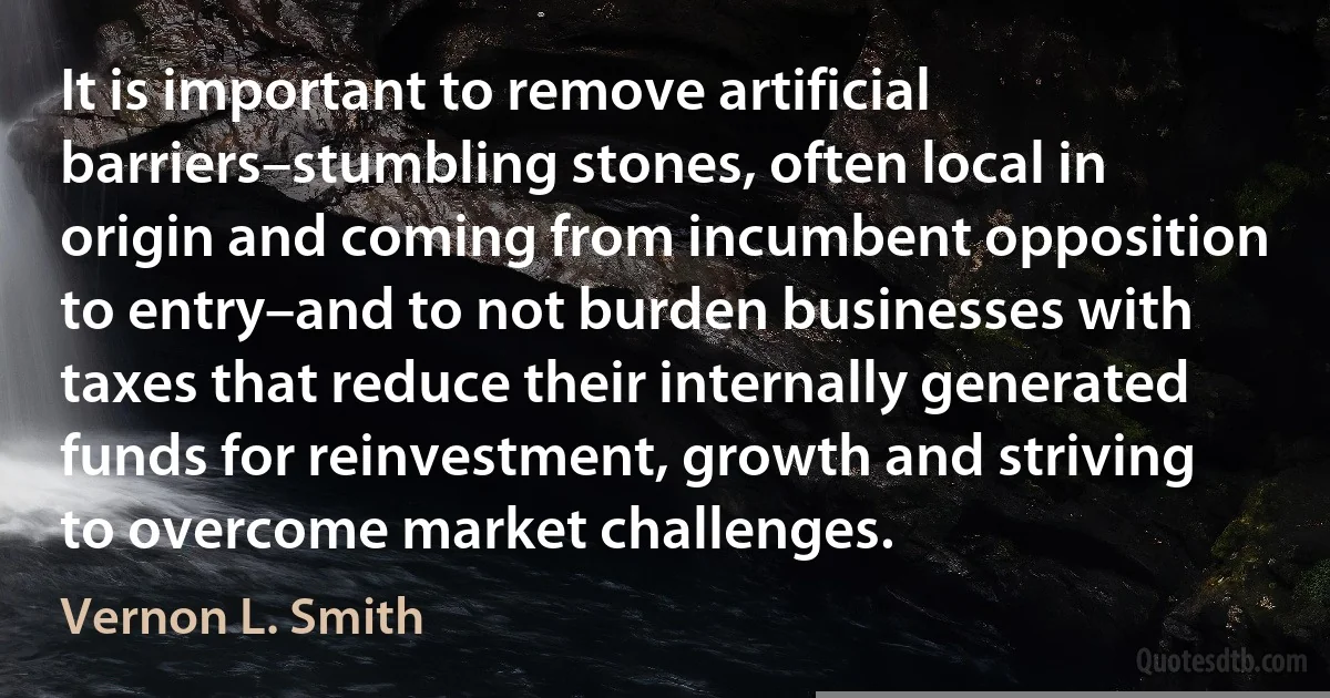 It is important to remove artificial barriers–stumbling stones, often local in origin and coming from incumbent opposition to entry–and to not burden businesses with taxes that reduce their internally generated funds for reinvestment, growth and striving to overcome market challenges. (Vernon L. Smith)