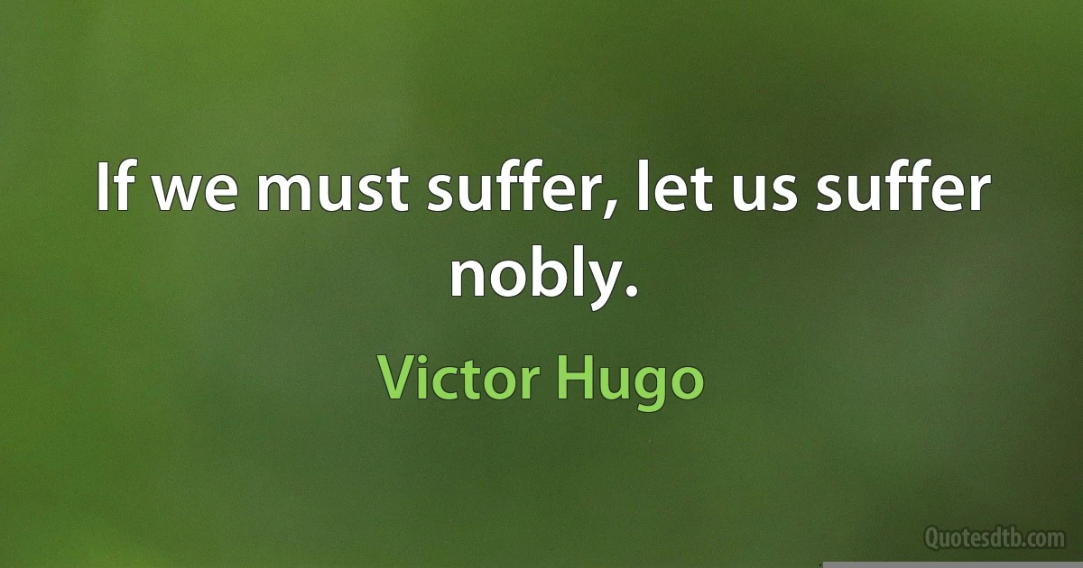 If we must suffer, let us suffer nobly. (Victor Hugo)