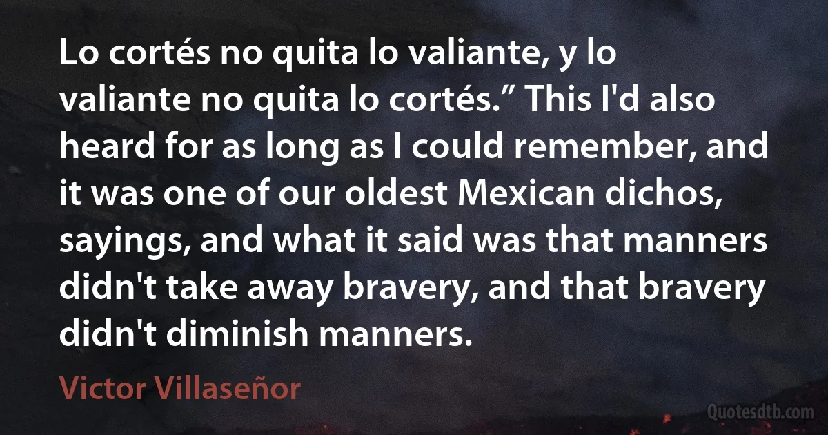 Lo cortés no quita lo valiante, y lo valiante no quita lo cortés.” This I'd also heard for as long as I could remember, and it was one of our oldest Mexican dichos, sayings, and what it said was that manners didn't take away bravery, and that bravery didn't diminish manners. (Victor Villaseñor)