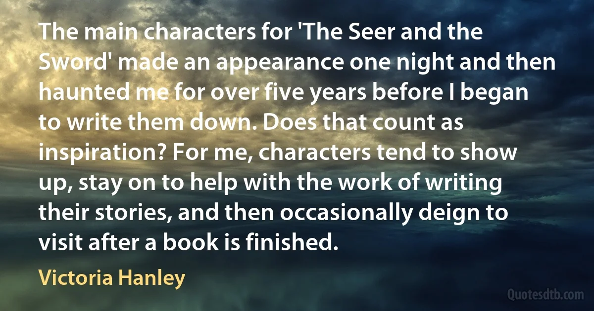 The main characters for 'The Seer and the Sword' made an appearance one night and then haunted me for over five years before I began to write them down. Does that count as inspiration? For me, characters tend to show up, stay on to help with the work of writing their stories, and then occasionally deign to visit after a book is finished. (Victoria Hanley)