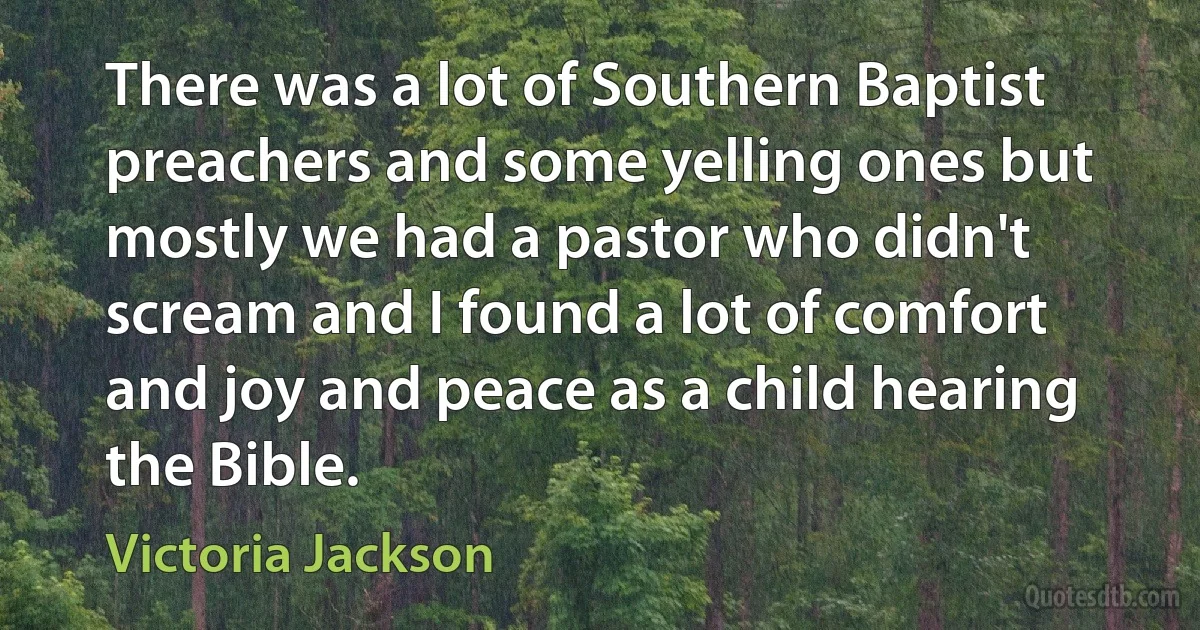 There was a lot of Southern Baptist preachers and some yelling ones but mostly we had a pastor who didn't scream and I found a lot of comfort and joy and peace as a child hearing the Bible. (Victoria Jackson)