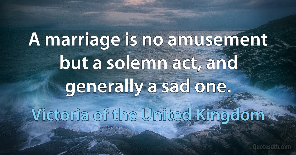 A marriage is no amusement but a solemn act, and generally a sad one. (Victoria of the United Kingdom)