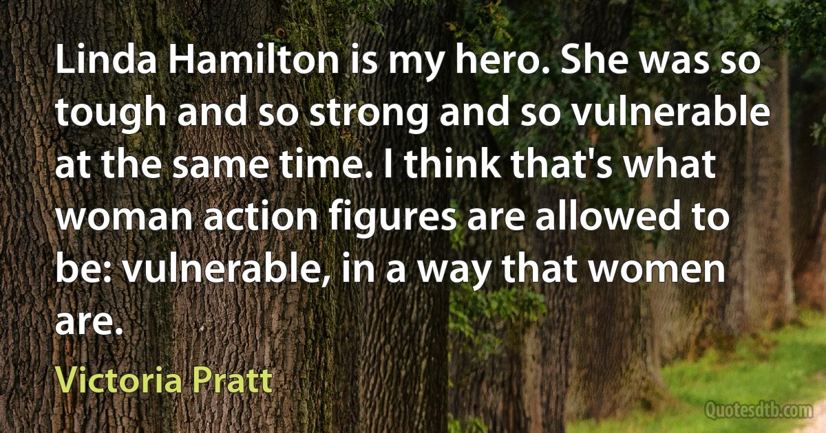 Linda Hamilton is my hero. She was so tough and so strong and so vulnerable at the same time. I think that's what woman action figures are allowed to be: vulnerable, in a way that women are. (Victoria Pratt)