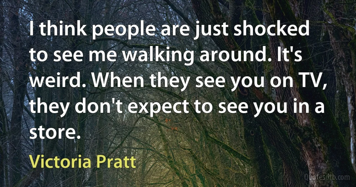 I think people are just shocked to see me walking around. It's weird. When they see you on TV, they don't expect to see you in a store. (Victoria Pratt)