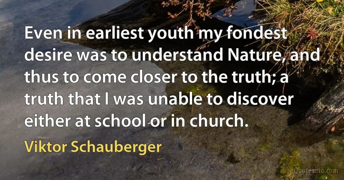 Even in earliest youth my fondest desire was to understand Nature, and thus to come closer to the truth; a truth that I was unable to discover either at school or in church. (Viktor Schauberger)