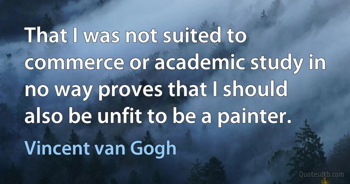 That I was not suited to commerce or academic study in no way proves that I should also be unfit to be a painter. (Vincent van Gogh)