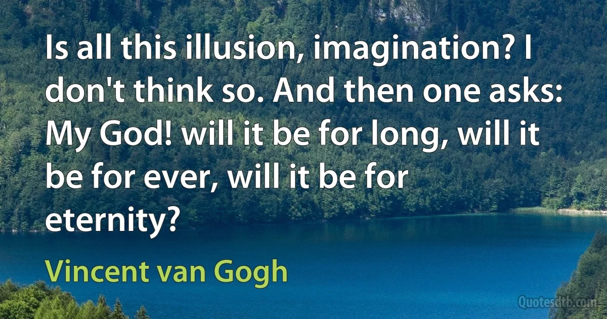 Is all this illusion, imagination? I don't think so. And then one asks: My God! will it be for long, will it be for ever, will it be for eternity? (Vincent van Gogh)